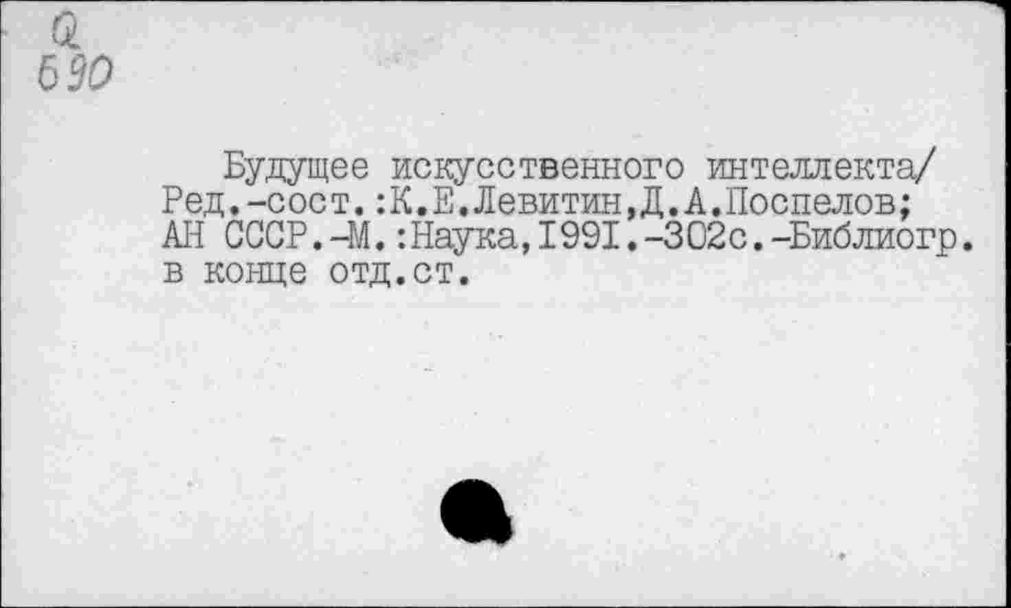 ﻿Будущее искусственного интеллекта/ Ред.-сост.:К.Е.Левитин,Д.А.Поспелов; АН СССР.-М.:Наука,1991.-302с.-Библиогр. в конце отд.ст.